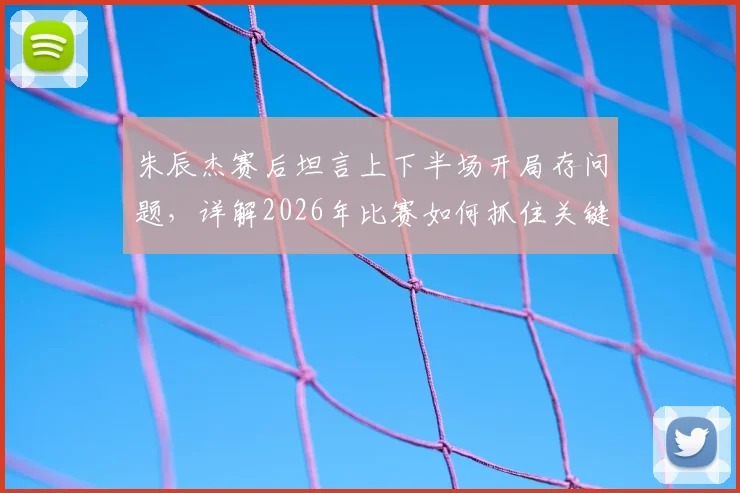 朱辰杰赛后坦言上下半场开局存问题，详解2026年比赛如何抓住关键机会实现逆转取胜