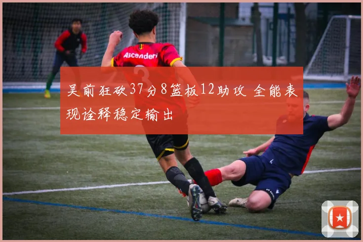 吴前狂砍37分8篮板12助攻 全能表现诠释稳定输出