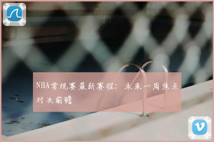 NBA常规赛最新赛程：未来一周焦点对决前瞻