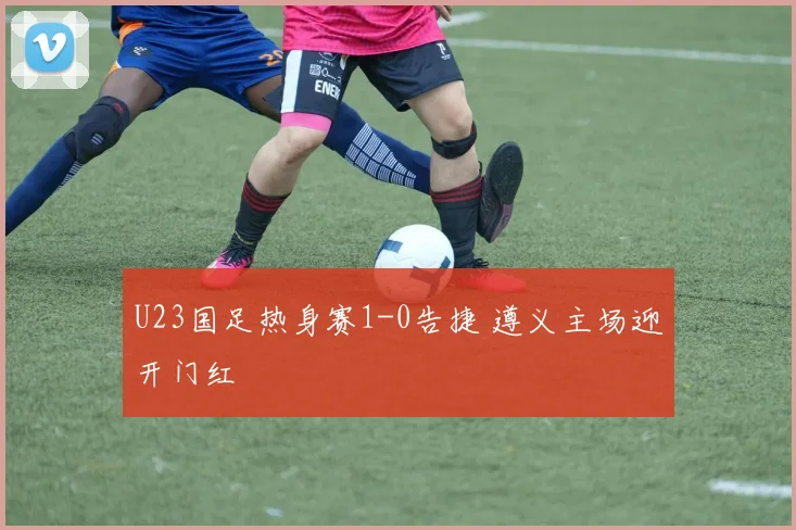 U23国足热身赛1-0告捷 遵义主场迎开门红