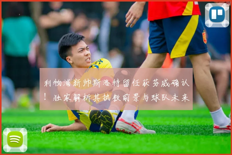 利物浦新帅斯洛特留任获芬威确认！独家解析其执教前景与球队未来规划