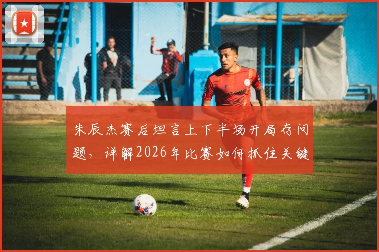 朱辰杰赛后坦言上下半场开局存问题，详解2026年比赛如何抓住关键机会实现逆转取胜