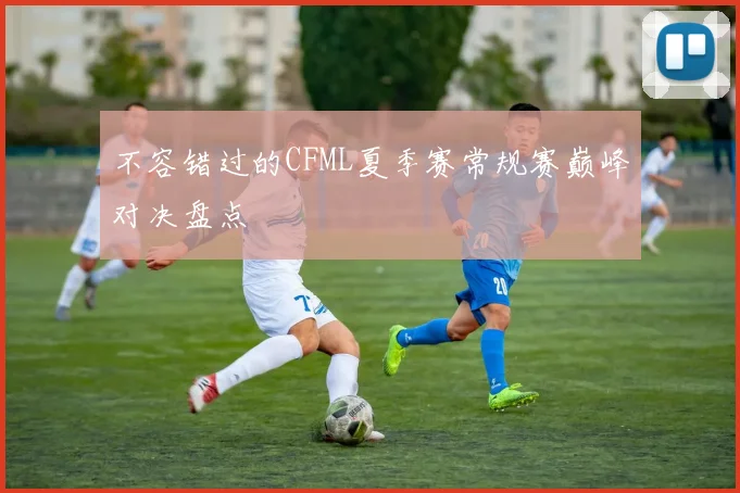不容错过的CFML夏季赛常规赛巅峰对决盘点