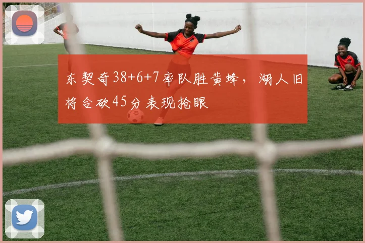 东契奇38+6+7率队胜黄蜂，湖人旧将合砍45分表现抢眼