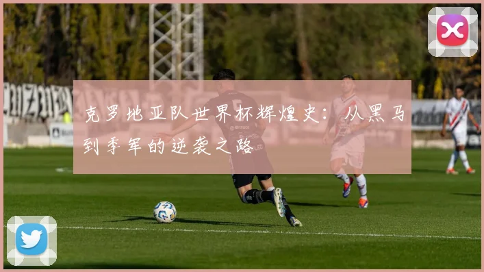 克罗地亚队世界杯辉煌史：从黑马到季军的逆袭之路