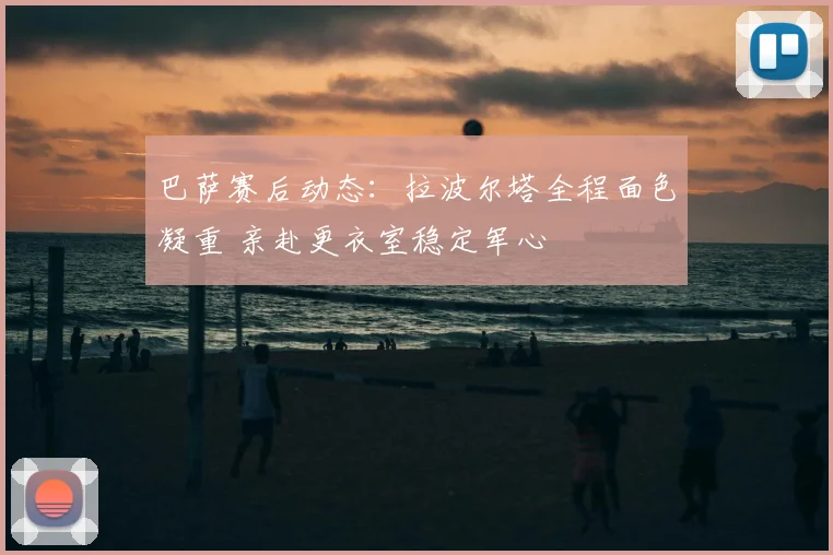 巴萨赛后动态：拉波尔塔全程面色凝重 亲赴更衣室稳定军心