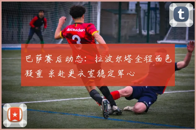 巴萨赛后动态：拉波尔塔全程面色凝重 亲赴更衣室稳定军心