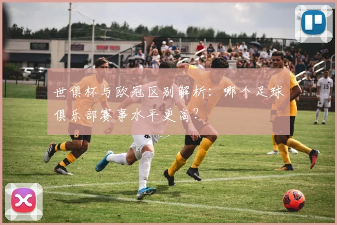 世俱杯与欧冠区别解析：哪个足球俱乐部赛事水平更高？