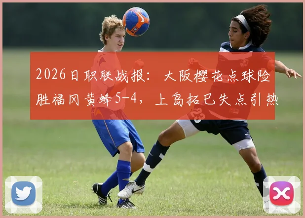 2026日职联战报：大阪樱花点球险胜福冈黄蜂5-4，上岛拓巳失点引热议，附全场进球集锦与分析